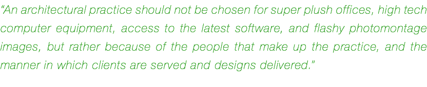 “An architectural practice should not be chosen for super plush offices, high tech computer equipment, access to the latest software, and flashy photomontage images, but rather because of the people that make up the practice, and the manner in which clients are served and designs delivered.”